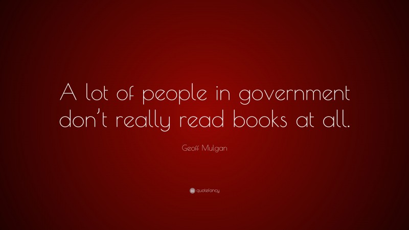 Geoff Mulgan Quote: “A lot of people in government don’t really read books at all.”