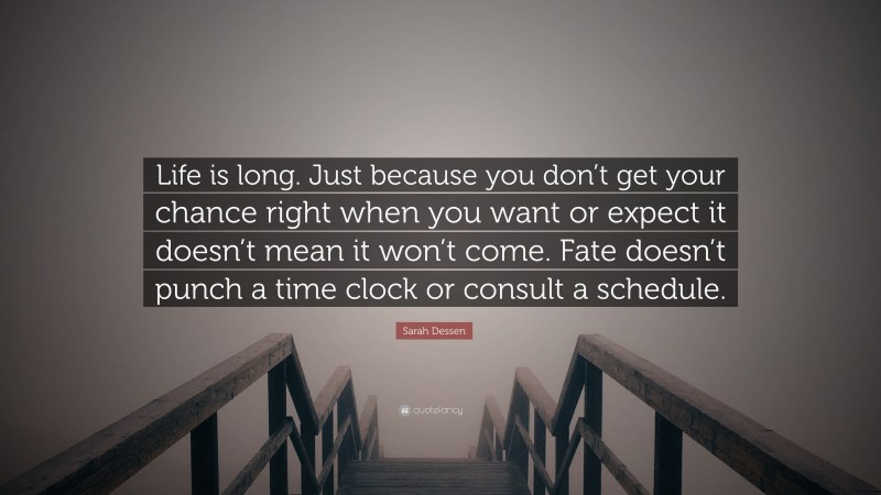Sarah Dessen Quote: “Life is long. Just because you don’t get your chance right when you want or expect it doesn’t mean it won’t come. Fate doesn’t punch a time clock or consult a schedule.”