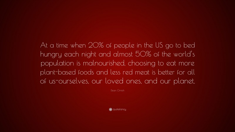 Dean Ornish Quote: “At a time when 20% of people in the US go to bed hungry each night and almost 50% of the world’s population is malnourished, choosing to eat more plant-based foods and less red meat is better for all of us-ourselves, our loved ones, and our planet.”