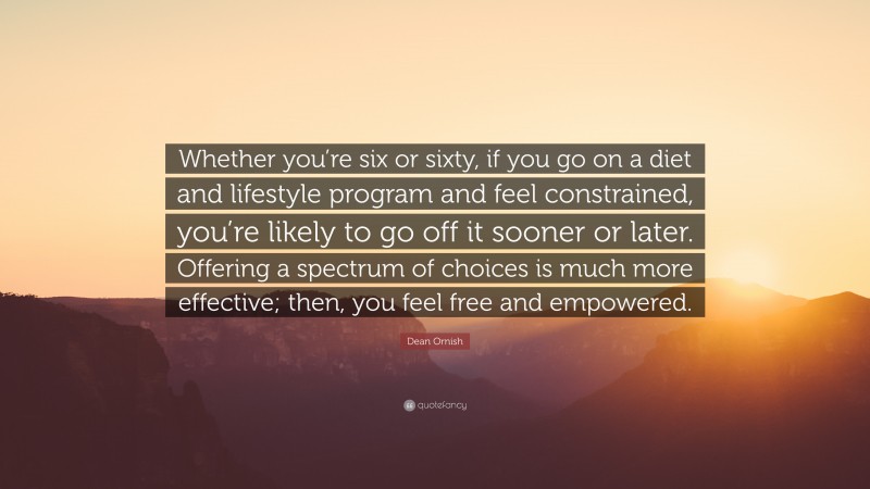 Dean Ornish Quote: “Whether you’re six or sixty, if you go on a diet and lifestyle program and feel constrained, you’re likely to go off it sooner or later. Offering a spectrum of choices is much more effective; then, you feel free and empowered.”