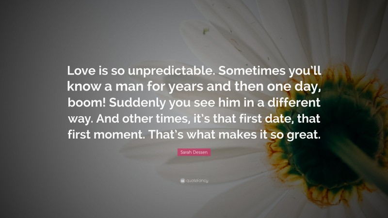 Sarah Dessen Quote: “Love is so unpredictable. Sometimes you’ll know a man for years and then one day, boom! Suddenly you see him in a different way. And other times, it’s that first date, that first moment. That’s what makes it so great.”