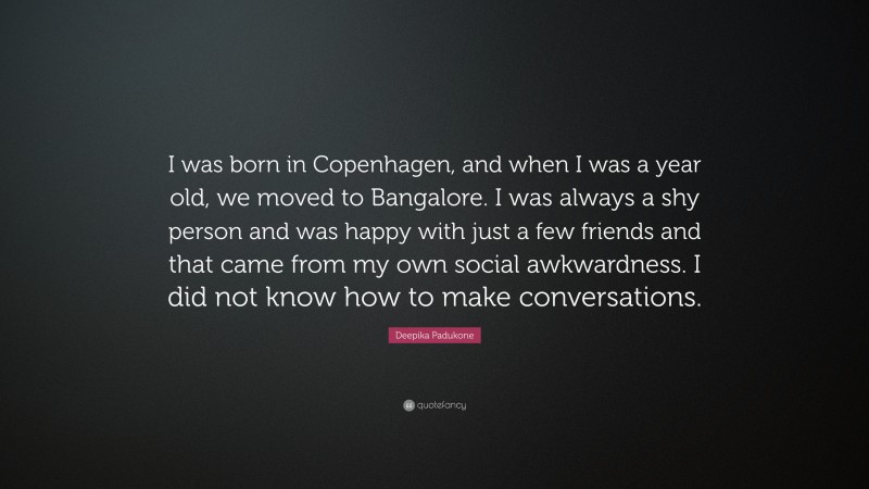 Deepika Padukone Quote: “I was born in Copenhagen, and when I was a year old, we moved to Bangalore. I was always a shy person and was happy with just a few friends and that came from my own social awkwardness. I did not know how to make conversations.”