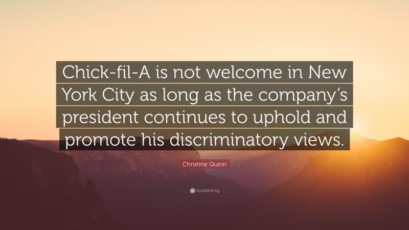 Christine Quinn Quote: “Chick-fil-A is not welcome in New York City as long as the company’s president continues to uphold and promote his discriminatory views.”