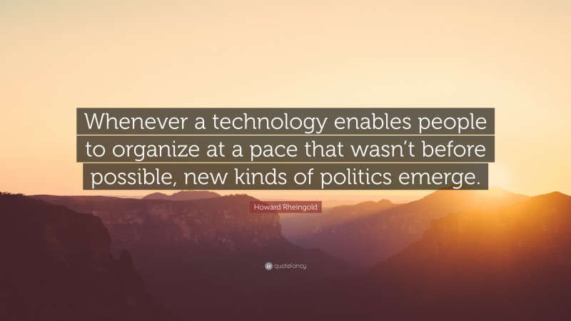 Howard Rheingold Quote: “Whenever a technology enables people to organize at a pace that wasn’t before possible, new kinds of politics emerge.”