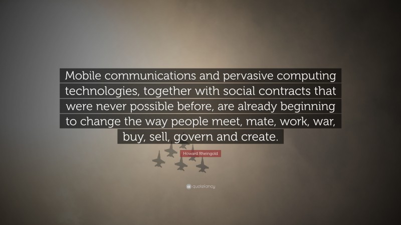 Howard Rheingold Quote: “Mobile communications and pervasive computing technologies, together with social contracts that were never possible before, are already beginning to change the way people meet, mate, work, war, buy, sell, govern and create.”