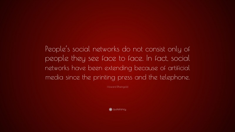 Howard Rheingold Quote: “People’s social networks do not consist only of people they see face to face. In fact, social networks have been extending because of artificial media since the printing press and the telephone.”