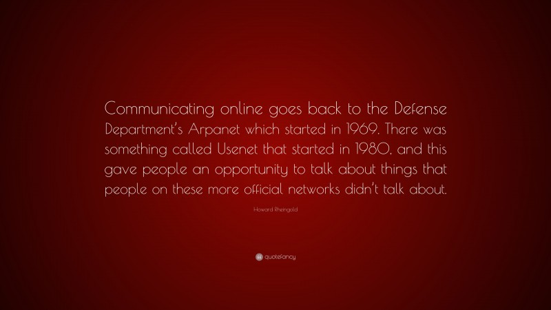 Howard Rheingold Quote: “Communicating online goes back to the Defense Department’s Arpanet which started in 1969. There was something called Usenet that started in 1980, and this gave people an opportunity to talk about things that people on these more official networks didn’t talk about.”