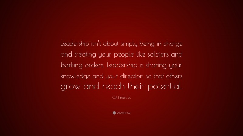 Cal Ripken, Jr. Quote: “Leadership isn’t about simply being in charge and treating your people like soldiers and barking orders. Leadership is sharing your knowledge and your direction so that others grow and reach their potential.”