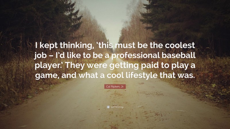 Cal Ripken, Jr. Quote: “I kept thinking, ‘this must be the coolest job – I’d like to be a professional baseball player.’ They were getting paid to play a game, and what a cool lifestyle that was.”