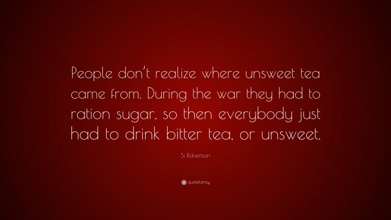 Si Robertson Quote: “People don’t realize where unsweet tea came from. During the war they had to ration sugar, so then everybody just had to drink bitter tea, or unsweet.”