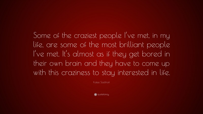 Katee Sackhoff Quote: “Some of the craziest people I’ve met, in my life, are some of the most brilliant people I’ve met. It’s almost as if they get bored in their own brain and they have to come up with this craziness to stay interested in life.”