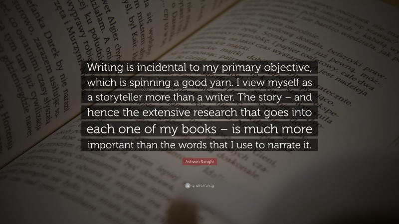 Ashwin Sanghi Quote: “Writing is incidental to my primary objective, which is spinning a good yarn. I view myself as a storyteller more than a writer. The story – and hence the extensive research that goes into each one of my books – is much more important than the words that I use to narrate it.”