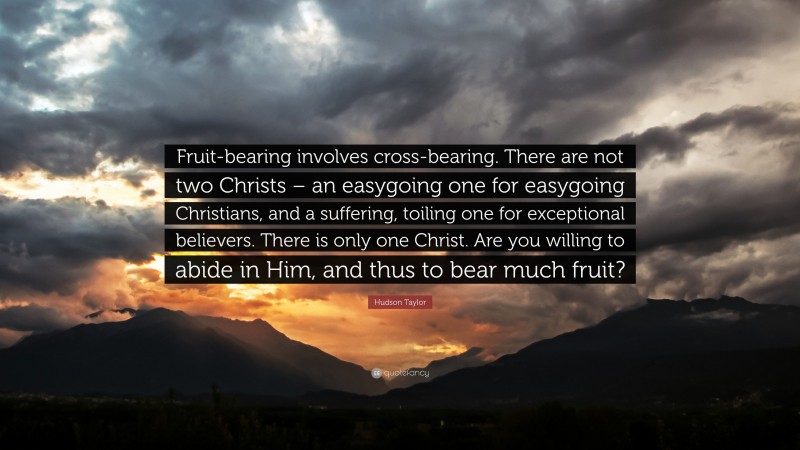 James Hudson Taylor Quote: “Fruit-bearing involves cross-bearing. There are not two Christs – an easygoing one for easygoing Christians, and a suffering, toiling one for exceptional believers. There is only one Christ. Are you willing to abide in Him, and thus to bear much fruit?”