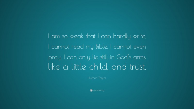 James Hudson Taylor Quote: “I am so weak that I can hardly write, I cannot read my Bible, I cannot even pray, I can only lie still in God’s arms like a little child, and trust.”