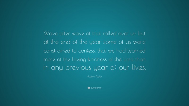 James Hudson Taylor Quote: “Wave after wave of trial rolled over us; but at the end of the year some of us were constrained to confess, that we had learned more of the loving-kindness of the Lord than in any previous year of our lives.”