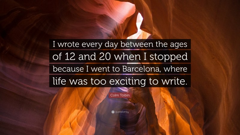 Colm Tóibín Quote: “I wrote every day between the ages of 12 and 20 when I stopped because I went to Barcelona, where life was too exciting to write.”