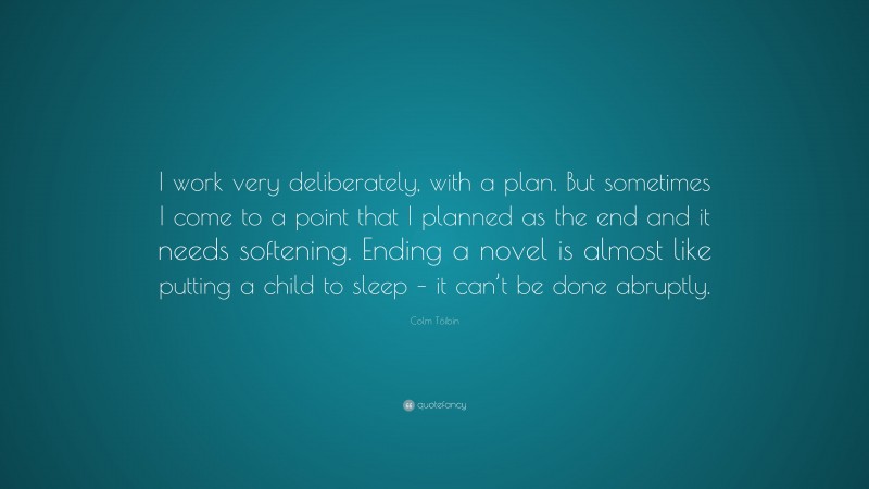 Colm Tóibín Quote: “I work very deliberately, with a plan. But sometimes I come to a point that I planned as the end and it needs softening. Ending a novel is almost like putting a child to sleep – it can’t be done abruptly.”