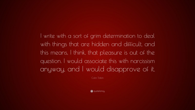 Colm Tóibín Quote: “I write with a sort of grim determination to deal with things that are hidden and difficult, and this means, I think, that pleasure is out of the question. I would associate this with narcissism anyway, and I would disapprove of it.”