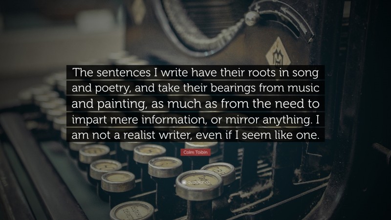 Colm Tóibín Quote: “The sentences I write have their roots in song and poetry, and take their bearings from music and painting, as much as from the need to impart mere information, or mirror anything. I am not a realist writer, even if I seem like one.”
