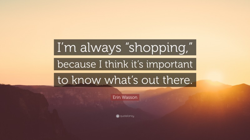 Erin Wasson Quote: “I’m always “shopping,” because I think it’s important to know what’s out there.”