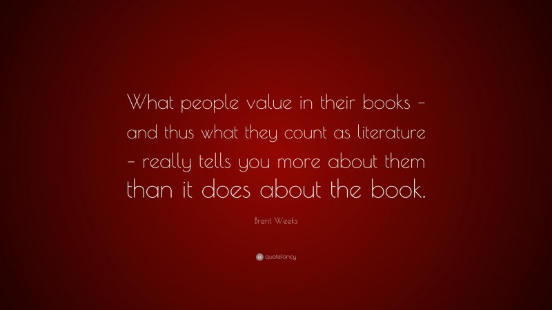 Brent Weeks Quote: “What people value in their books – and thus what they count as literature – really tells you more about them than it does about the book.”