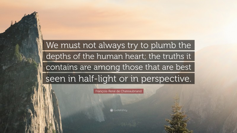 François-René de Chateaubriand Quote: “We must not always try to plumb the depths of the human heart; the truths it contains are among those that are best seen in half-light or in perspective.”