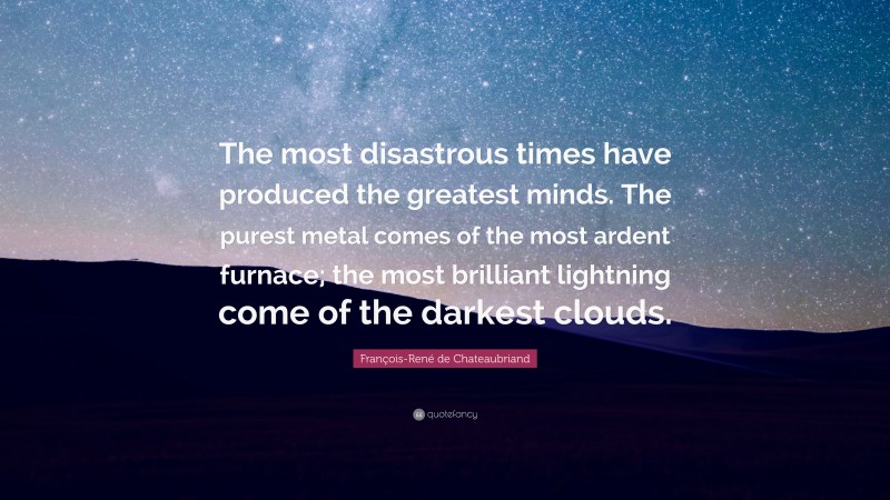 François-René de Chateaubriand Quote: “The most disastrous times have produced the greatest minds. The purest metal comes of the most ardent furnace; the most brilliant lightning come of the darkest clouds.”
