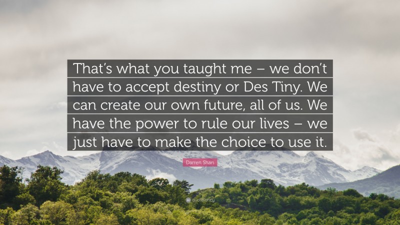 Darren Shan Quote: “That’s what you taught me – we don’t have to accept destiny or Des Tiny. We can create our own future, all of us. We have the power to rule our lives – we just have to make the choice to use it.”