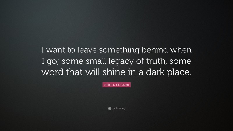 Nellie L. McClung Quote: “I want to leave something behind when I go; some small legacy of truth, some word that will shine in a dark place.”