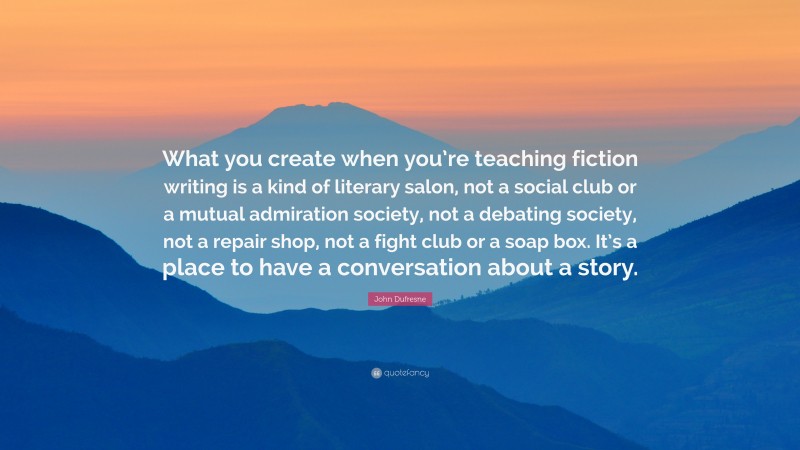 John Dufresne Quote: “What you create when you’re teaching fiction writing is a kind of literary salon, not a social club or a mutual admiration society, not a debating society, not a repair shop, not a fight club or a soap box. It’s a place to have a conversation about a story.”