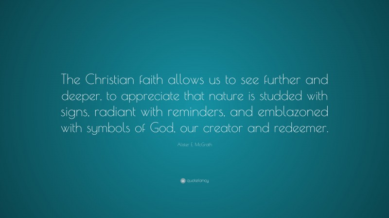 Alister E. McGrath Quote: “The Christian faith allows us to see further and deeper, to appreciate that nature is studded with signs, radiant with reminders, and emblazoned with symbols of God, our creator and redeemer.”