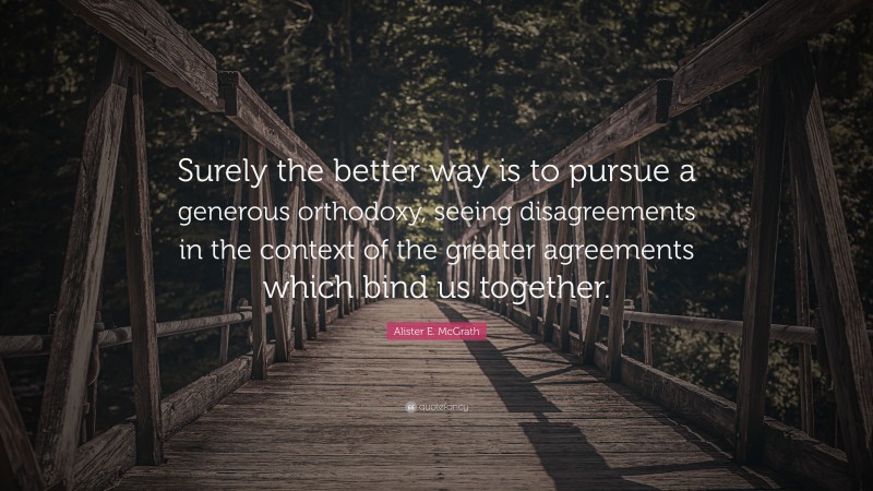 Alister E. McGrath Quote: “Surely the better way is to pursue a generous orthodoxy, seeing disagreements in the context of the greater agreements which bind us together.”