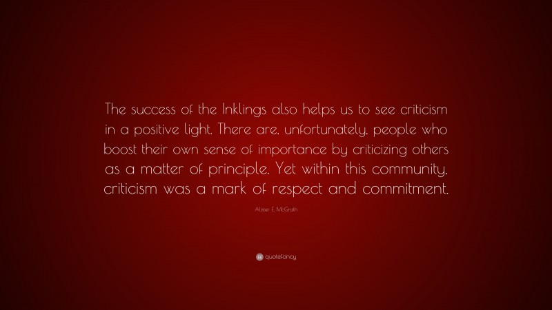 Alister E. McGrath Quote: “The success of the Inklings also helps us to see criticism in a positive light. There are, unfortunately, people who boost their own sense of importance by criticizing others as a matter of principle. Yet within this community, criticism was a mark of respect and commitment.”