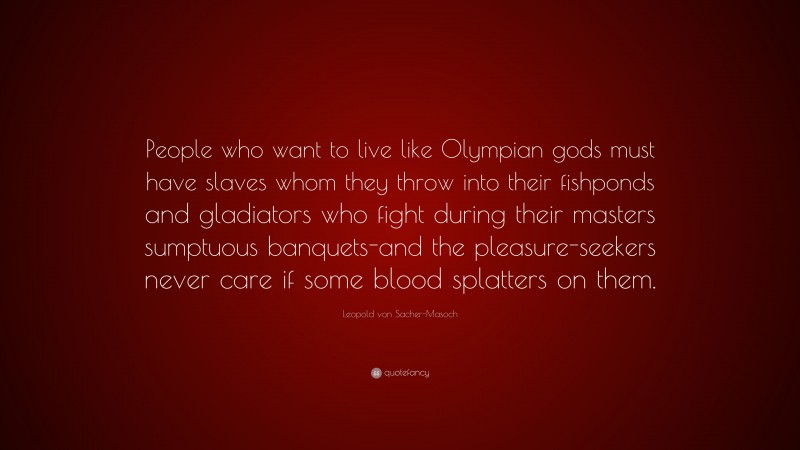 Leopold von Sacher-Masoch Quote: “People who want to live like Olympian gods must have slaves whom they throw into their fishponds and gladiators who fight during their masters sumptuous banquets-and the pleasure-seekers never care if some blood splatters on them.”