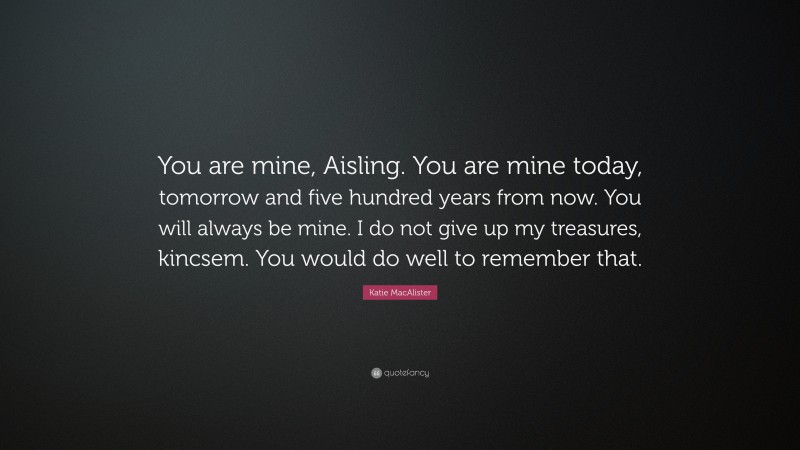 Katie MacAlister Quote: “You are mine, Aisling. You are mine today, tomorrow and five hundred years from now. You will always be mine. I do not give up my treasures, kincsem. You would do well to remember that.”