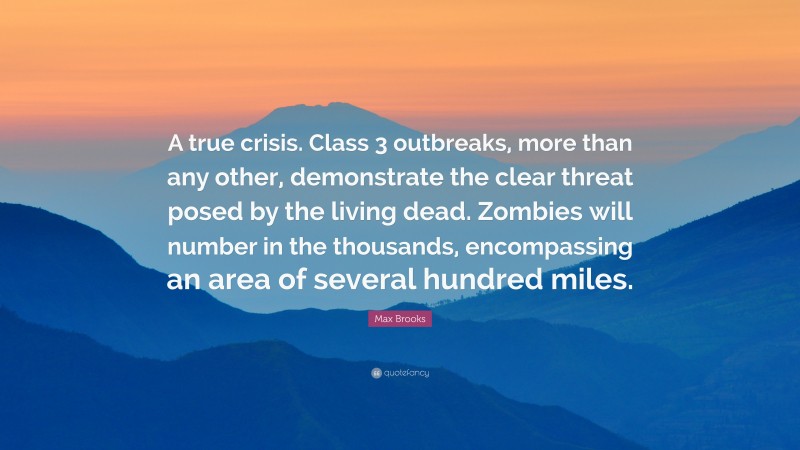 Max Brooks Quote: “A true crisis. Class 3 outbreaks, more than any other, demonstrate the clear threat posed by the living dead. Zombies will number in the thousands, encompassing an area of several hundred miles.”