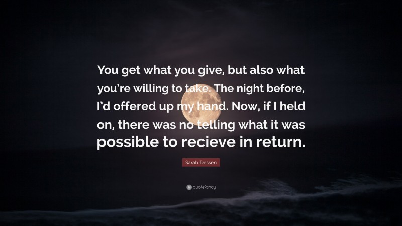 Sarah Dessen Quote: “You get what you give, but also what you’re willing to take. The night before, I’d offered up my hand. Now, if I held on, there was no telling what it was possible to recieve in return.”