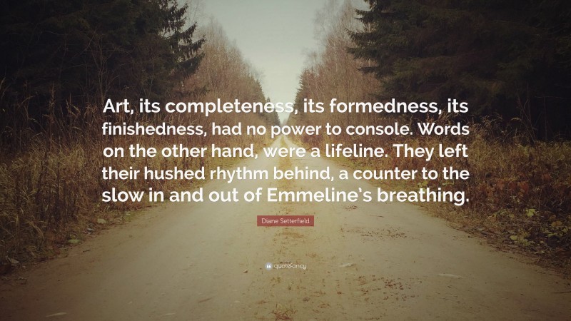 Diane Setterfield Quote: “Art, its completeness, its formedness, its finishedness, had no power to console. Words on the other hand, were a lifeline. They left their hushed rhythm behind, a counter to the slow in and out of Emmeline’s breathing.”