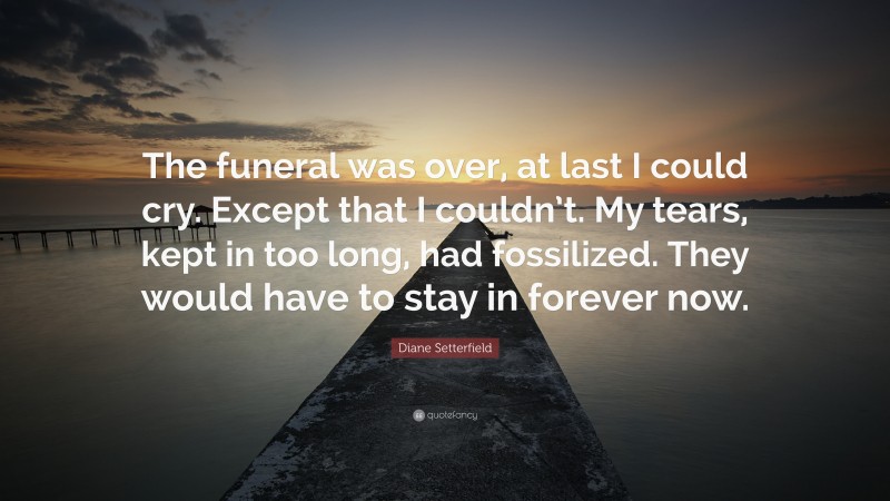 Diane Setterfield Quote: “The funeral was over, at last I could cry. Except that I couldn’t. My tears, kept in too long, had fossilized. They would have to stay in forever now.”
