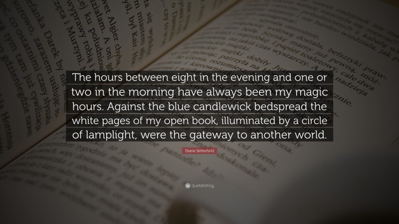 Diane Setterfield Quote: “The hours between eight in the evening and one or two in the morning have always been my magic hours. Against the blue candlewick bedspread the white pages of my open book, illuminated by a circle of lamplight, were the gateway to another world.”