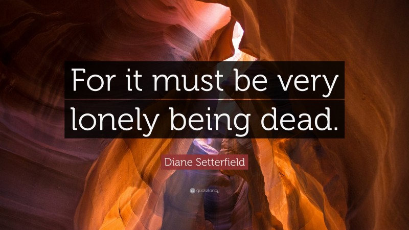 Diane Setterfield Quote: “For it must be very lonely being dead.”