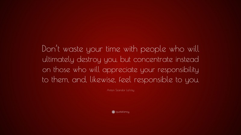 Anton Szandor LaVey Quote: “Don’t waste your time with people who will ultimately destroy you, but concentrate instead on those who will appreciate your responsibility to them, and, likewise, feel responsible to you.”