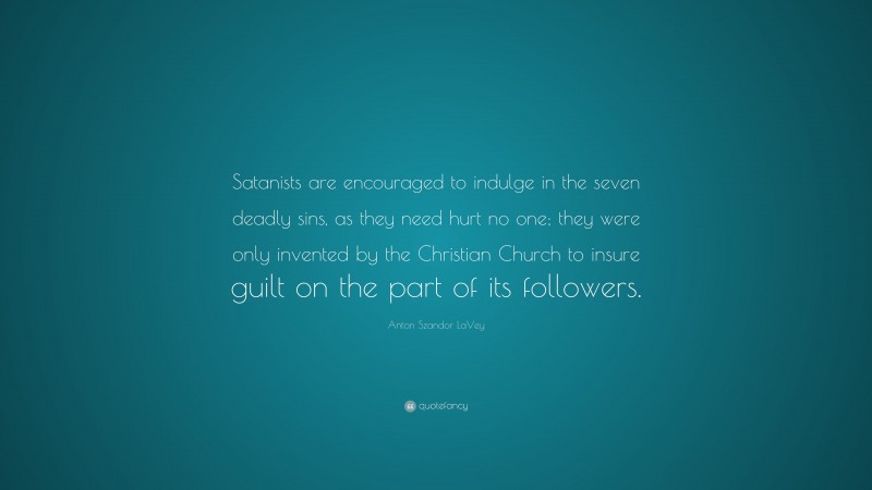 Anton Szandor LaVey Quote: “Satanists are encouraged to indulge in the seven deadly sins, as they need hurt no one; they were only invented by the Christian Church to insure guilt on the part of its followers.”