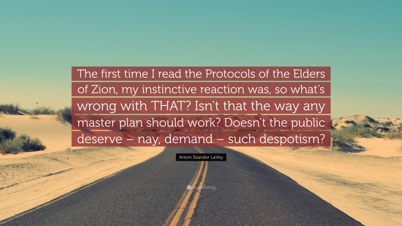 Anton Szandor LaVey Quote: “The first time I read the Protocols of the Elders of Zion, my instinctive reaction was, so what’s wrong with THAT? Isn’t that the way any master plan should work? Doesn’t the public deserve – nay, demand – such despotism?”