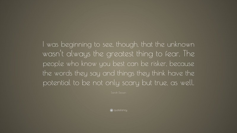 Sarah Dessen Quote: “I was beginning to see, though, that the unknown wasn’t always the greatest thing to fear. The people who know you best can be risker, because the words they say and things they think have the potential to be not only scary but true, as well.”
