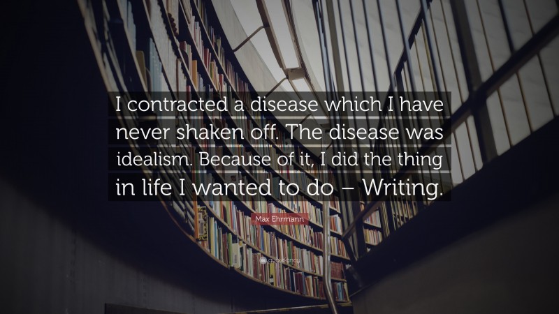 Max Ehrmann Quote: “I contracted a disease which I have never shaken off. The disease was idealism. Because of it, I did the thing in life I wanted to do – Writing.”