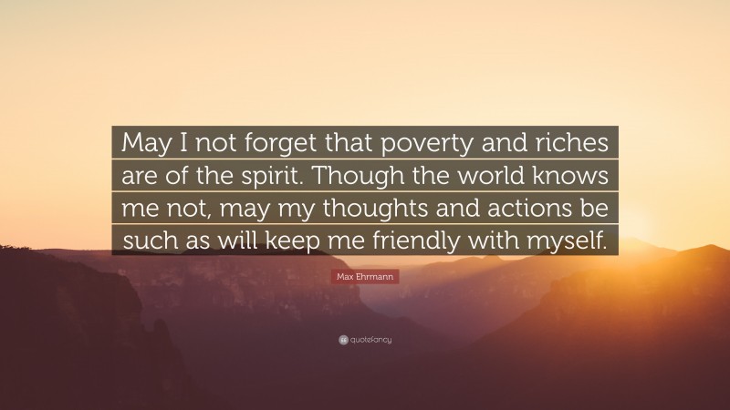 Max Ehrmann Quote: “May I not forget that poverty and riches are of the spirit. Though the world knows me not, may my thoughts and actions be such as will keep me friendly with myself.”