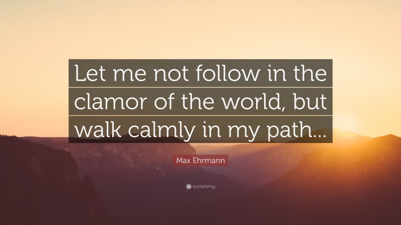 Max Ehrmann Quote: “Let me not follow in the clamor of the world, but walk calmly in my path...”