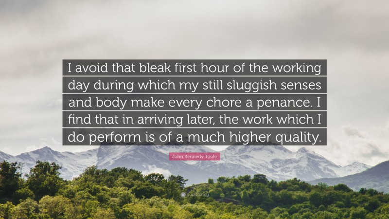 John Kennedy Toole Quote: “I avoid that bleak first hour of the working day during which my still sluggish senses and body make every chore a penance. I find that in arriving later, the work which I do perform is of a much higher quality.”