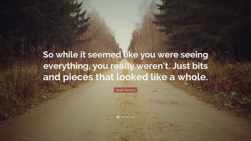 Sarah Dessen Quote: “So while it seemed like you were seeing everything, you really weren’t. Just bits and pieces that looked like a whole.”